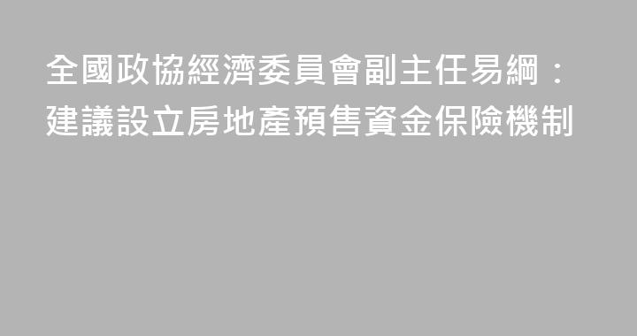 全國政協經濟委員會副主任易綱：建議設立房地產預售資金保險機制