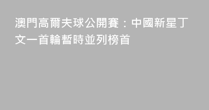 澳門高爾夫球公開賽：中國新星丁文一首輪暫時並列榜首