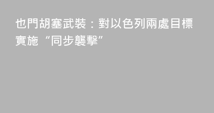 也門胡塞武裝：對以色列兩處目標實施“同步襲擊”