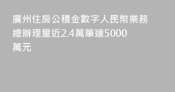 廣州住房公積金數字人民幣業務 總辦理量近2.4萬筆達5000萬元