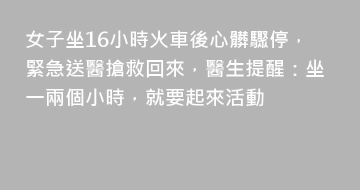 女子坐16小時火車後心髒驟停，緊急送醫搶救回來，醫生提醒：坐一兩個小時，就要起來活動