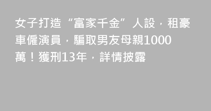 女子打造“富家千金”人設，租豪車僱演員，騙取男友母親1000萬！獲刑13年，詳情披露