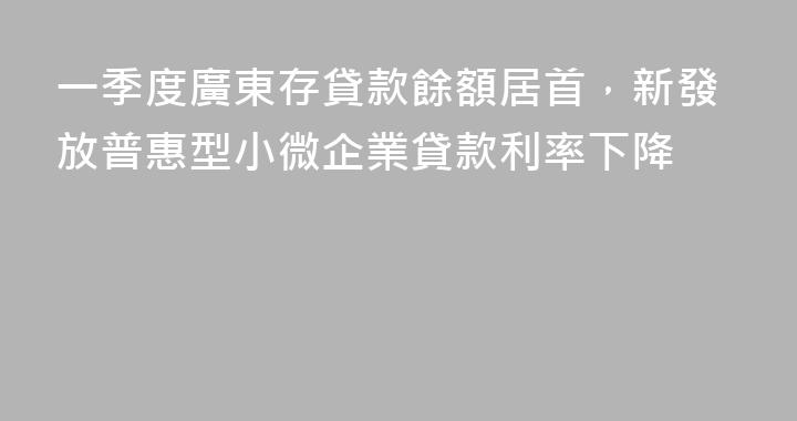 一季度廣東存貸款餘額居首，新發放普惠型小微企業貸款利率下降