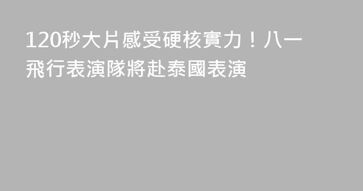 120秒大片感受硬核實力！八一飛行表演隊將赴泰國表演