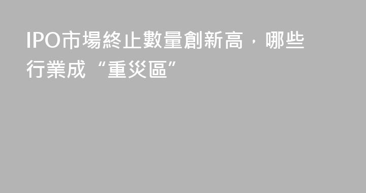 IPO市場終止數量創新高，哪些行業成“重災區”