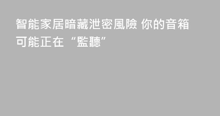 智能家居暗藏泄密風險 你的音箱可能正在“監聽”