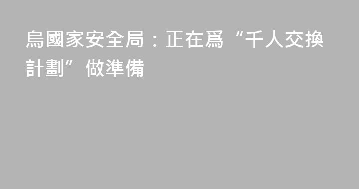 烏國家安全局：正在爲“千人交換計劃”做準備