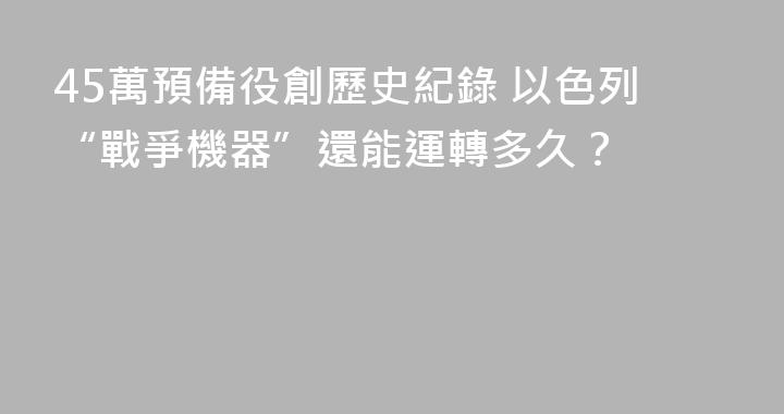 45萬預備役創歷史紀錄 以色列“戰爭機器”還能運轉多久？