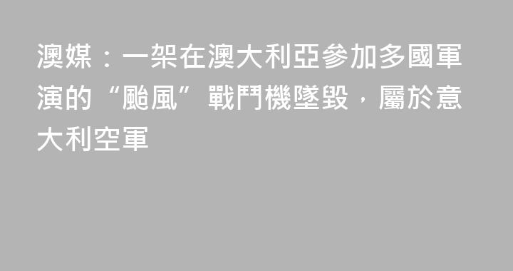 澳媒：一架在澳大利亞參加多國軍演的“颱風”戰鬥機墜毀，屬於意大利空軍