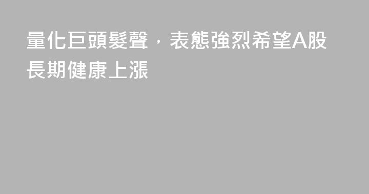 量化巨頭髮聲，表態強烈希望A股長期健康上漲