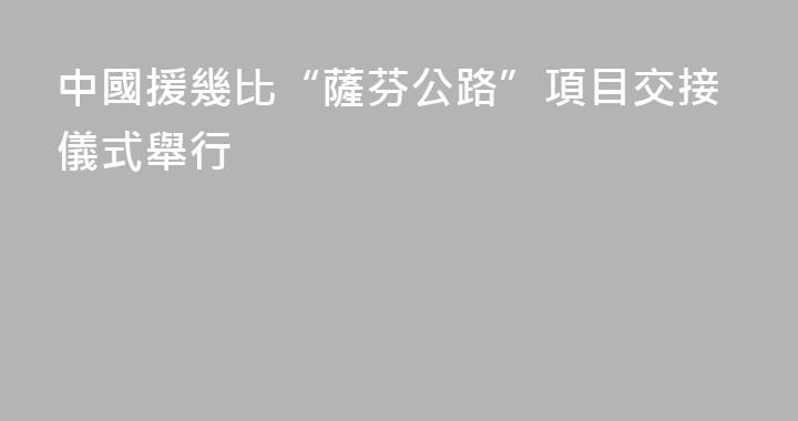 中國援幾比“薩芬公路”項目交接儀式舉行