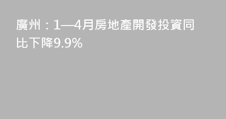 廣州：1—4月房地產開發投資同比下降9.9%