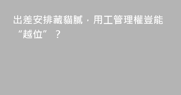 出差安排藏貓膩，用工管理權豈能“越位”？