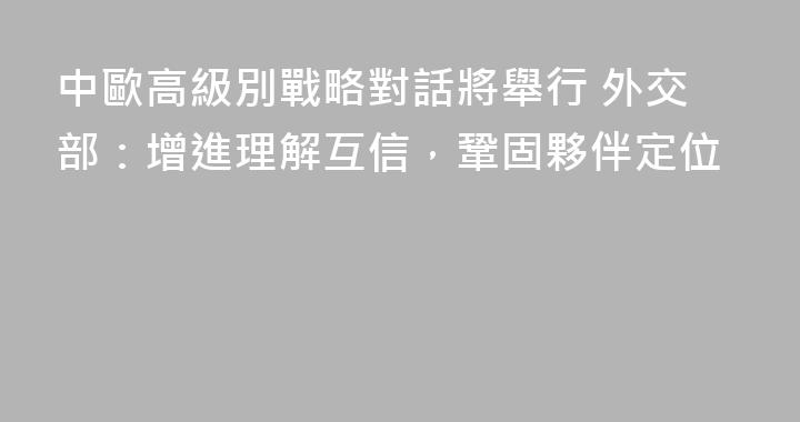 中歐高級別戰略對話將舉行 外交部：增進理解互信，鞏固夥伴定位