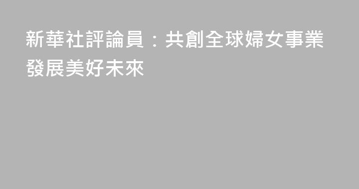 新華社評論員：共創全球婦女事業發展美好未來