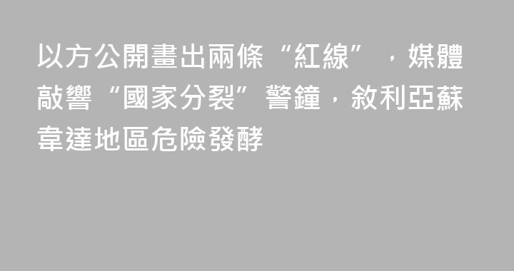 以方公開畫出兩條“紅線”，媒體敲響“國家分裂”警鐘，敘利亞蘇韋達地區危險發酵