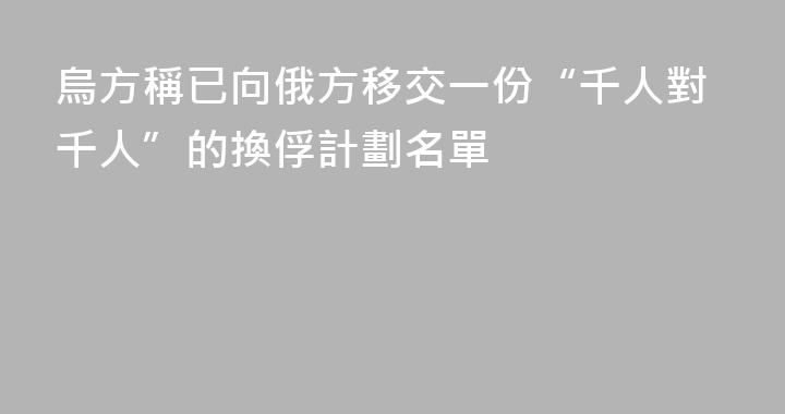 烏方稱已向俄方移交一份“千人對千人”的換俘計劃名單