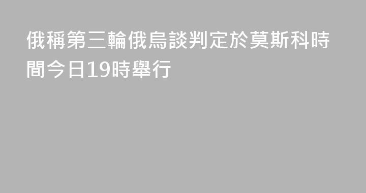 俄稱第三輪俄烏談判定於莫斯科時間今日19時舉行