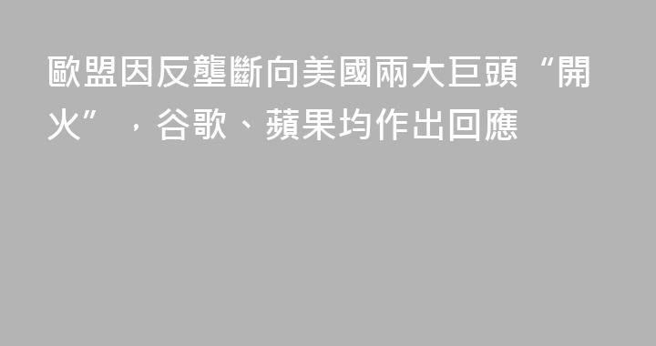 歐盟因反壟斷向美國兩大巨頭“開火”，谷歌、蘋果均作出回應
