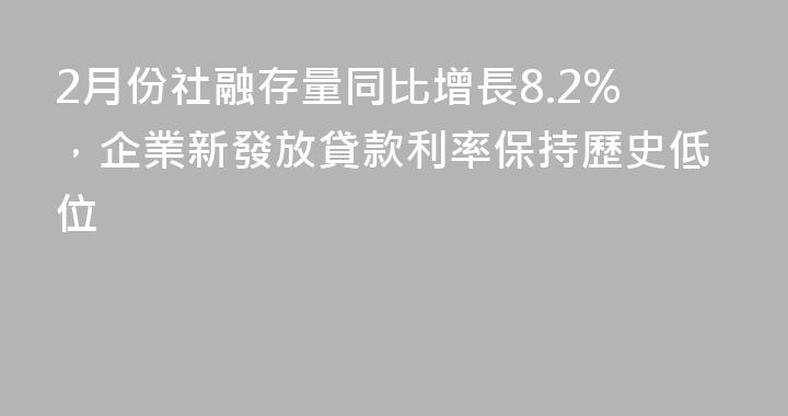 2月份社融存量同比增長8.2%，企業新發放貸款利率保持歷史低位