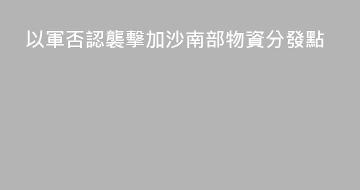 以軍否認襲擊加沙南部物資分發點