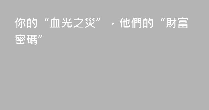 你的“血光之災”，他們的“財富密碼”