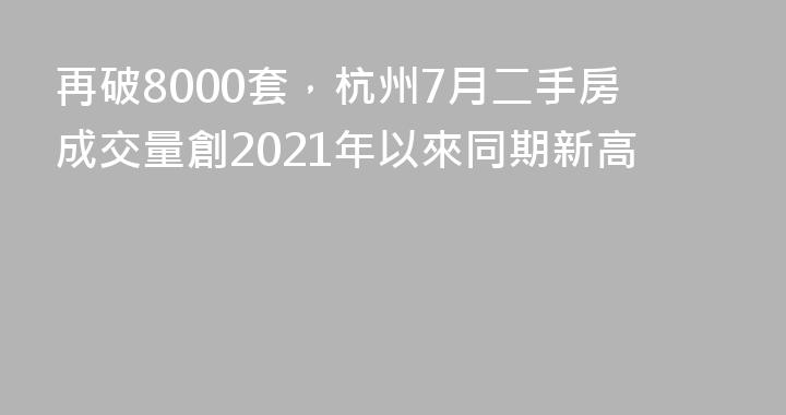 再破8000套，杭州7月二手房成交量創2021年以來同期新高