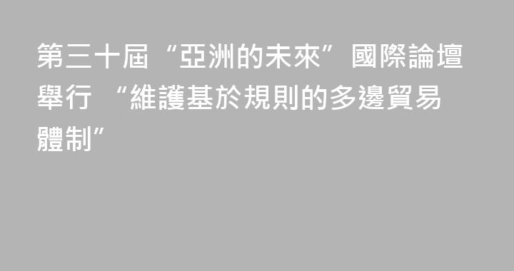 第三十屆“亞洲的未來”國際論壇舉行 “維護基於規則的多邊貿易體制”