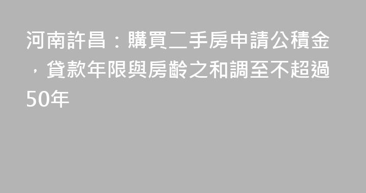 河南許昌：購買二手房申請公積金，貸款年限與房齡之和調至不超過50年