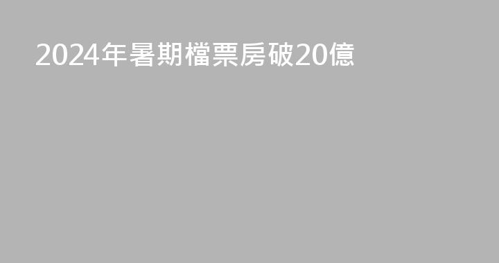 2024年暑期檔票房破20億