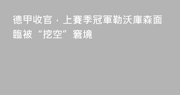 德甲收官，上賽季冠軍勒沃庫森面臨被“挖空”窘境