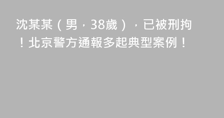 沈某某(男,38歲),已被刑拘!北京警方通報多起典型案例!