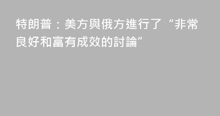 特朗普：美方與俄方進行了“非常良好和富有成效的討論”