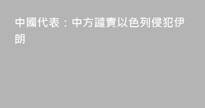 中國代表：中方譴責以色列侵犯伊朗