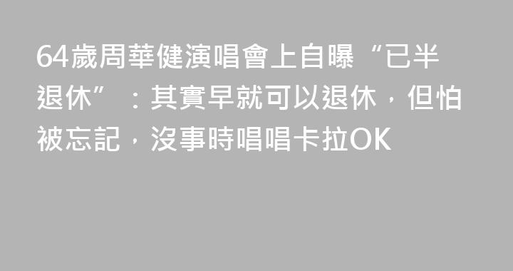 64歲周華健演唱會上自曝“已半退休”：其實早就可以退休，但怕被忘記，沒事時唱唱卡拉OK