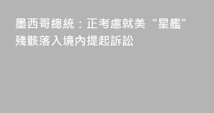 墨西哥總統：正考慮就美“星艦”殘骸落入境內提起訴訟