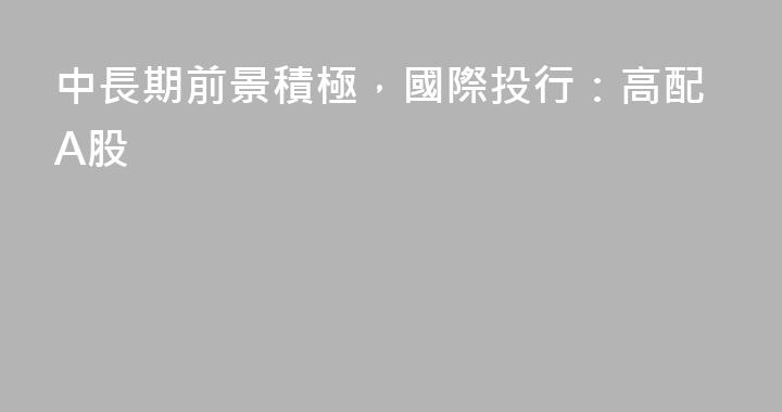 中長期前景積極，國際投行：高配A股