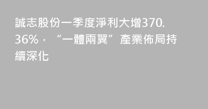 誠志股份一季度淨利大增370.36%，“一體兩翼”產業佈局持續深化