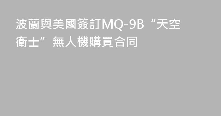 波蘭與美國簽訂MQ-9B“天空衛士”無人機購買合同