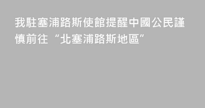 我駐塞浦路斯使館提醒中國公民謹慎前往“北塞浦路斯地區”