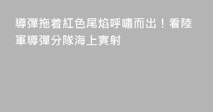 導彈拖着紅色尾焰呼嘯而出！看陸軍導彈分隊海上實射