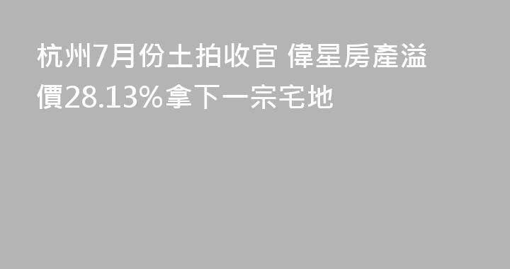 杭州7月份土拍收官 偉星房產溢價28.13%拿下一宗宅地