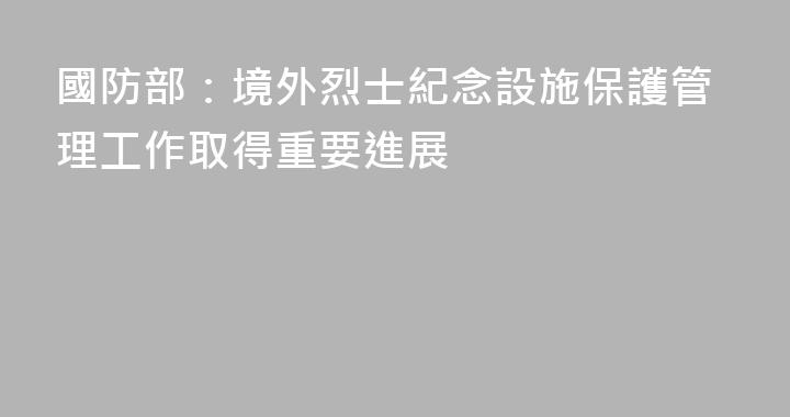 國防部：境外烈士紀念設施保護管理工作取得重要進展