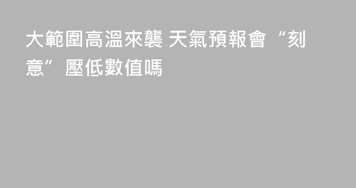 大範圍高溫來襲 天氣預報會“刻意”壓低數值嗎