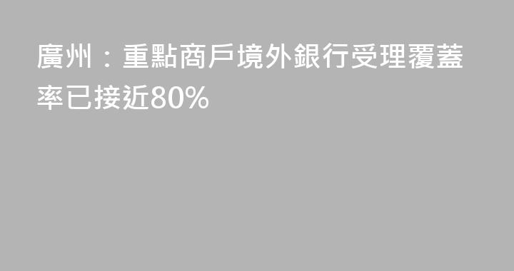 廣州：重點商戶境外銀行受理覆蓋率已接近80%