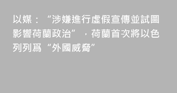 以媒：“涉嫌進行虛假宣傳並試圖影響荷蘭政治”，荷蘭首次將以色列列爲“外國威脅”