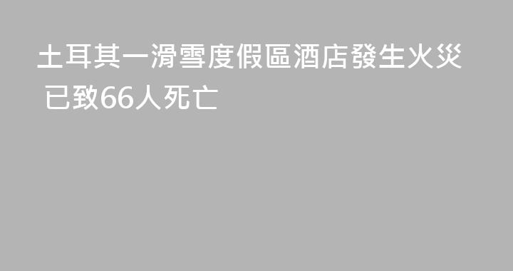 土耳其一滑雪度假區酒店發生火災 已致66人死亡