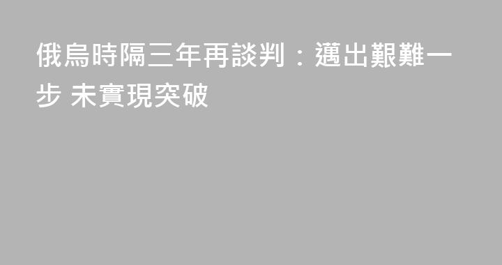 俄烏時隔三年再談判：邁出艱難一步 未實現突破
