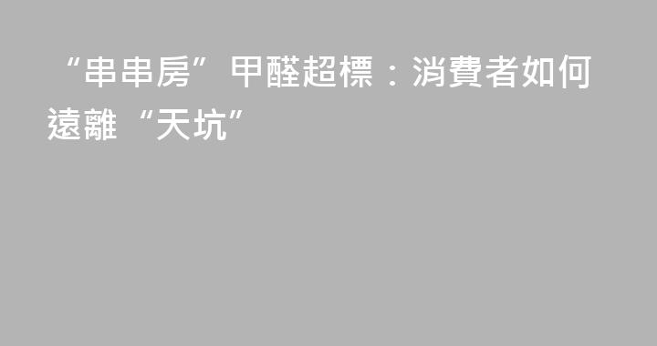 “串串房”甲醛超標：消費者如何遠離“天坑”