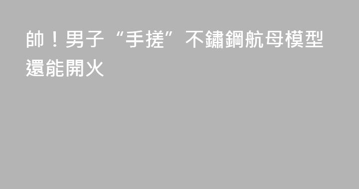 帥！男子“手搓”不鏽鋼航母模型還能開火
